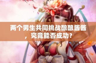 两个男生共同挑战酿酿酱酱，究竟能否成功？