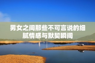 男女之间那些不可言说的细腻情感与默契瞬间