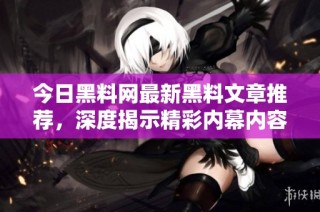今日黑料网最新黑料文章推荐，深度揭示精彩内幕内容