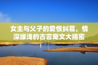 女主与父子的爱恨纠葛，情深缘浅的古言宠文大揭密