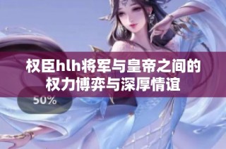 权臣hlh将军与皇帝之间的权力博弈与深厚情谊