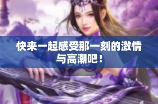 快来一起感受那一刻的激情与高潮吧！