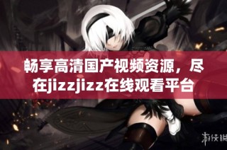 畅享高清国产视频资源，尽在jizzjizz在线观看平台