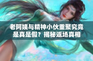 老阿姨与精神小伙重聚究竟是真是假？揭秘返场真相