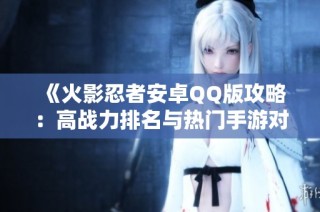 《火影忍者安卓QQ版攻略：高战力排名与热门手游对决》