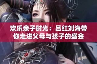 欢乐亲子时光：吕红刘海带你走进父母与孩子的盛会