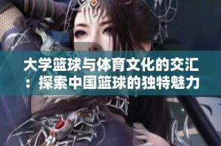大学篮球与体育文化的交汇：探索中国篮球的独特魅力