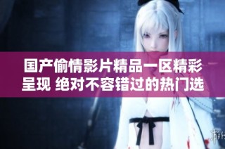 国产偷情影片精品一区精彩呈现 绝对不容错过的热门选择