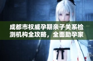 成都市权威孕期亲子关系检测机构全攻略，全面助孕家庭安心育儿