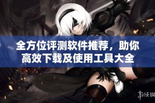 全方位评测软件推荐，助你高效下载及使用工具大全