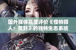 国外媒体高度评价《怪物猎人：荒野》的独特生态系统与战斗机制