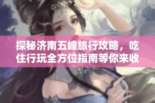 探秘济南五峰旅行攻略，吃住行玩全方位指南等你来收藏