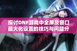 探讨DNF游戏中全屏及窗口最大化设置的技巧与问题分析