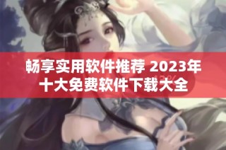 畅享实用软件推荐 2023年十大免费软件下载大全