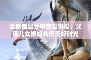 全家团聚分享幸福祝福，父母儿女媳妇共庆美好时光