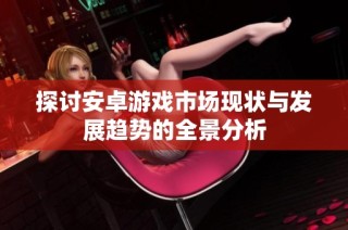 探讨安卓游戏市场现状与发展趋势的全景分析