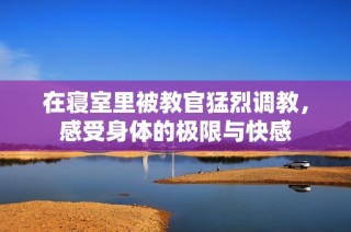 在寝室里被教官猛烈调教，感受身体的极限与快感