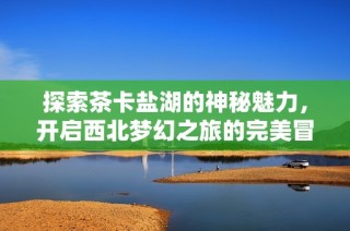 探索茶卡盐湖的神秘魅力，开启西北梦幻之旅的完美冒险