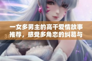 一女多男主的高干爱情故事推荐，感受多角恋的纠葛与激情