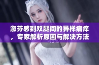 淑芬感到双腿间的异样痛痒，专家解析原因与解决方法
