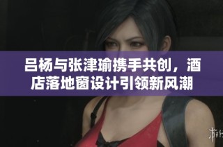 吕杨与张津瑜携手共创，酒店落地窗设计引领新风潮