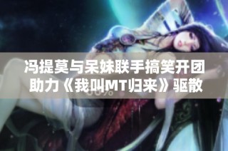 冯提莫与呆妹联手搞笑开团 助力《我叫MT归来》驱散阴霾