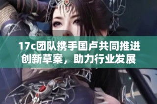 17c团队携手国卢共同推进创新草案，助力行业发展