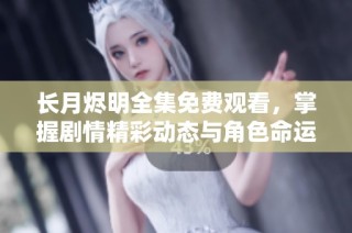 长月烬明全集免费观看，掌握剧情精彩动态与角色命运