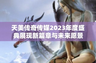 天美传奇传媒2023年度盛典展现新篇章与未来愿景