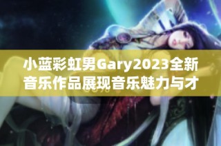 小蓝彩虹男Gary2023全新音乐作品展现音乐魅力与才华