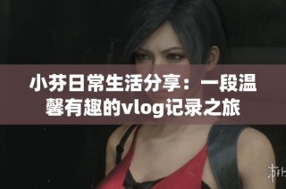 小芬日常生活分享：一段温馨有趣的vlog记录之旅