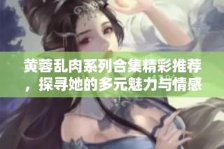 黄蓉乱肉系列合集精彩推荐，探寻她的多元魅力与情感世界