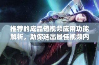 推荐的成品短视频应用功能解析，助你选出最佳视频内容