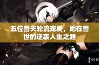 五位兽夫轮流宠爱，她在兽世的逆袭人生之路