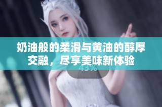 奶油般的柔滑与黄油的醇厚交融，尽享美味新体验