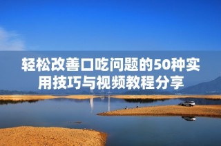 轻松改善口吃问题的50种实用技巧与视频教程分享