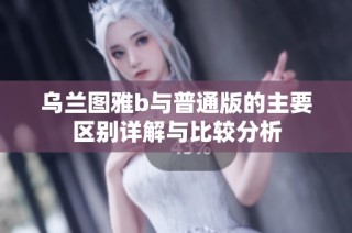 乌兰图雅b与普通版的主要区别详解与比较分析