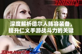 深度解析德尔人阵容装备，提升仁义手游战斗力的关键要素