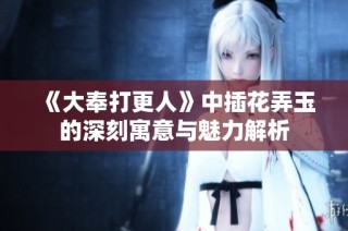 《大奉打更人》中插花弄玉的深刻寓意与魅力解析