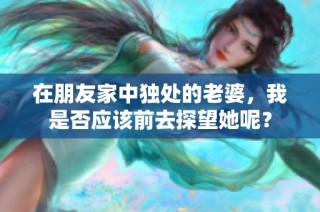 在朋友家中独处的老婆，我是否应该前去探望她呢？
