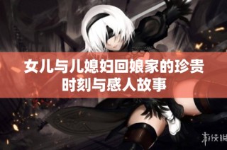 女儿与儿媳妇回娘家的珍贵时刻与感人故事