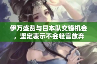 伊万盛赞与日本队交锋机会，坚定表示不会轻言放弃