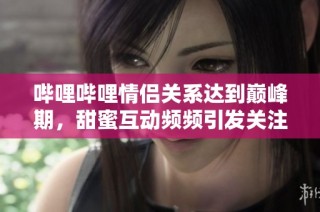 哔哩哔哩情侣关系达到巅峰期，甜蜜互动频频引发关注
