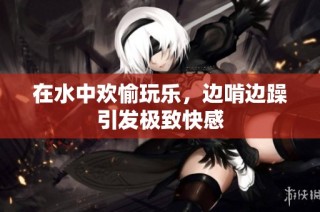 在水中欢愉玩乐，边啃边躁引发极致快感
