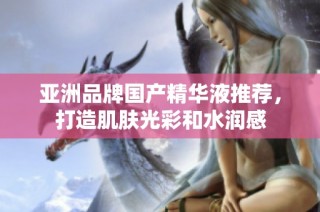 亚洲品牌国产精华液推荐，打造肌肤光彩和水润感