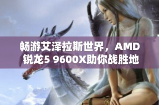 畅游艾泽拉斯世界，AMD 锐龙5 9600X助你战胜地心之敌