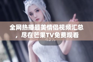 全网热播最美情侣视频汇总，尽在芒果TV免费观看