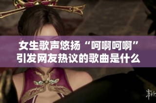 女生歌声悠扬“呵啊呵啊”引发网友热议的歌曲是什么