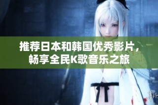 推荐日本和韩国优秀影片，畅享全民K歌音乐之旅
