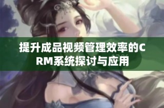 提升成品视频管理效率的CRM系统探讨与应用